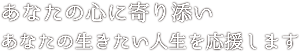 あなたの心に寄り添い<br>あなたの生きたい人生を応援します